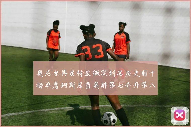 奥尼尔再度转发微笑刺客历史前十榜单詹姆斯居首奥胖第七乔丹第八引热议