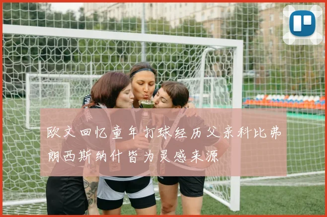 欧文回忆童年打球经历父亲科比弗朗西斯纳什皆为灵感来源