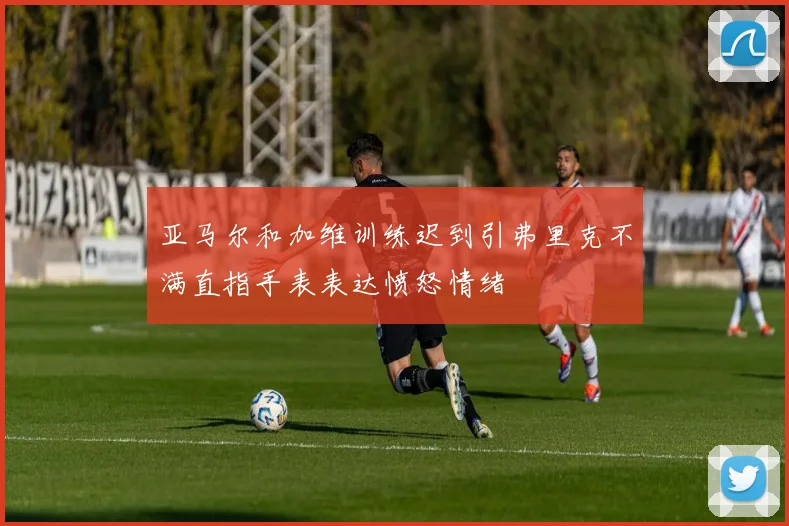 亚马尔和加维训练迟到引弗里克不满直指手表表达愤怒情绪