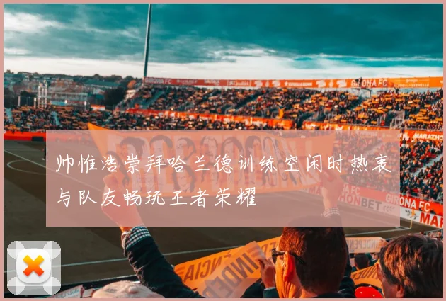 帅惟浩崇拜哈兰德训练空闲时热衷与队友畅玩王者荣耀