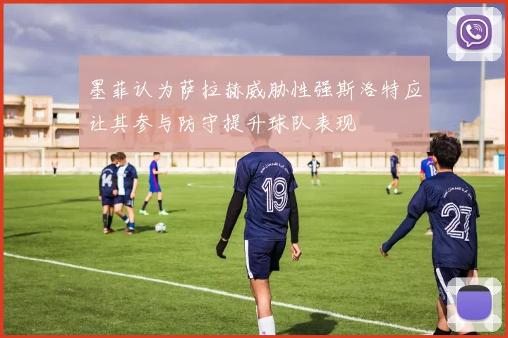 墨菲认为萨拉赫威胁性强斯洛特应让其参与防守提升球队表现