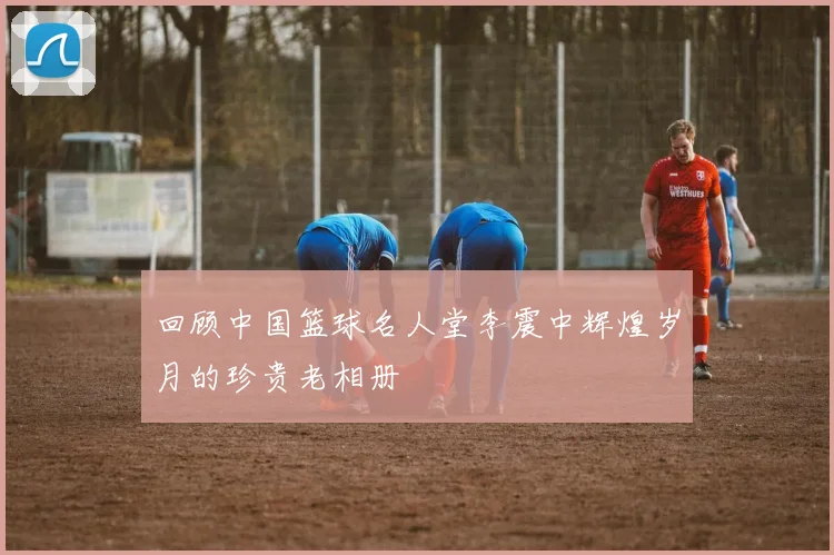 回顾中国篮球名人堂李震中辉煌岁月的珍贵老相册