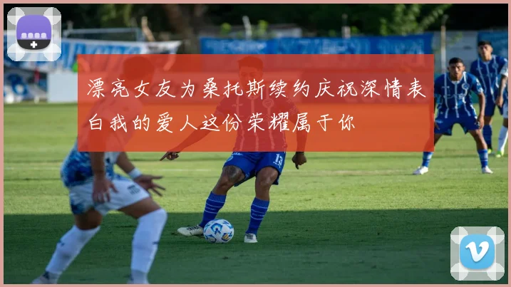 漂亮女友为桑托斯续约庆祝深情表白我的爱人这份荣耀属于你