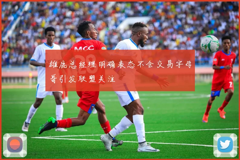 雄鹿总经理明确表态不会交易字母哥引发联盟关注