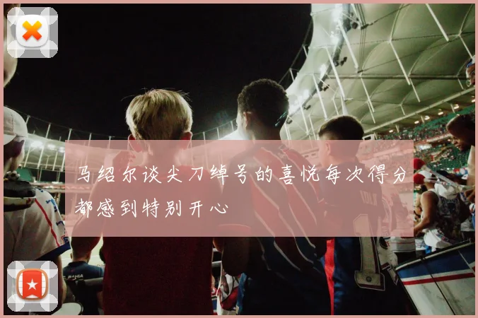 马绍尔谈尖刀绰号的喜悦每次得分都感到特别开心