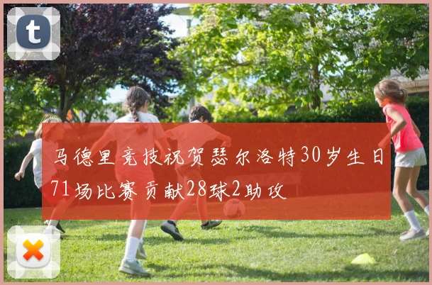 马德里竞技祝贺瑟尔洛特30岁生日71场比赛贡献28球2助攻