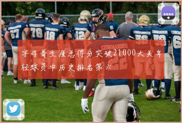 字母哥生涯总得分突破21000大关年轻球员中历史排名第六