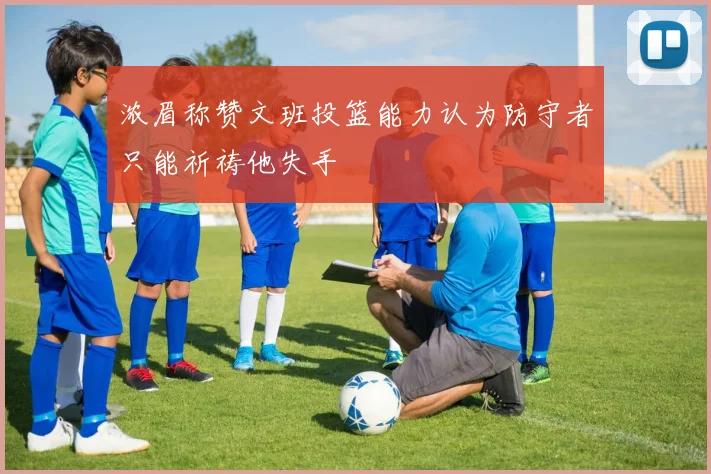 浓眉称赞文班投篮能力认为防守者只能祈祷他失手
