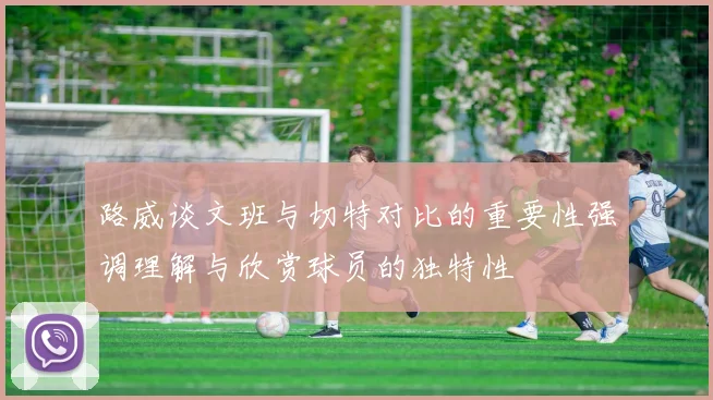 路威谈文班与切特对比的重要性强调理解与欣赏球员的独特性