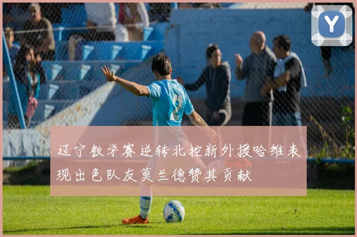 辽宁教学赛逆转北控新外援哈维表现出色队友莫兰德赞其贡献