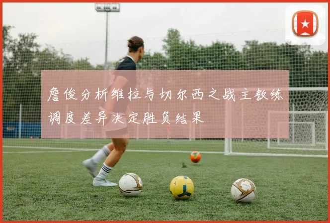 詹俊分析维拉与切尔西之战主教练调度差异决定胜负结果