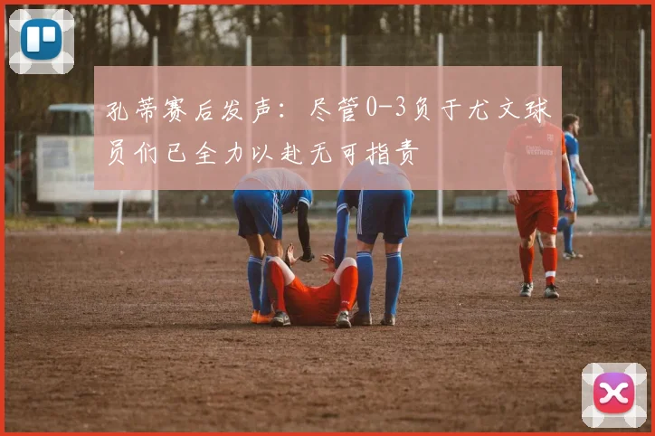 孔蒂赛后发声：尽管0-3负于尤文球员们已全力以赴无可指责
