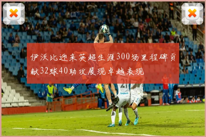 伊沃比迎来英超生涯300场里程碑贡献32球40助攻展现卓越表现