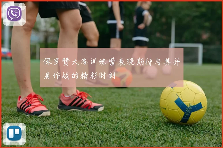 保罗赞大洛训练营表现期待与其并肩作战的精彩时刻