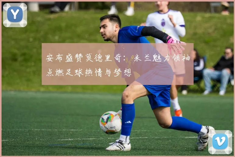 安布盛赞莫德里奇：米兰魅力领袖点燃足球热情与梦想