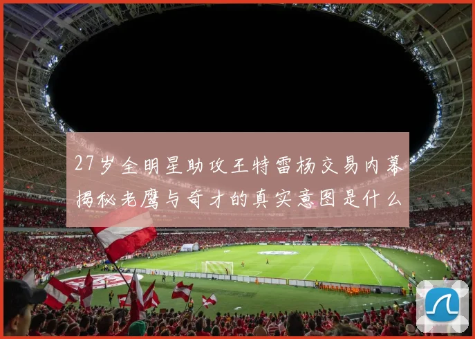 27岁全明星助攻王特雷杨交易内幕揭秘老鹰与奇才的真实意图是什么