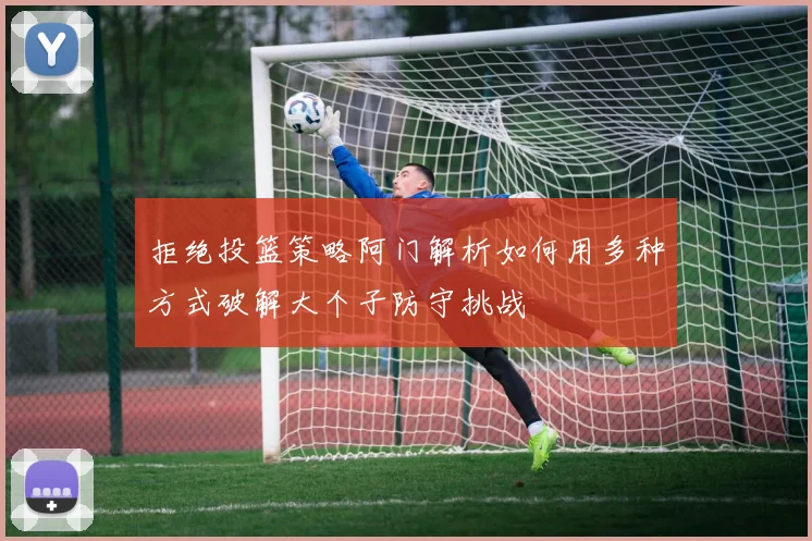 拒绝投篮策略阿门解析如何用多种方式破解大个子防守挑战