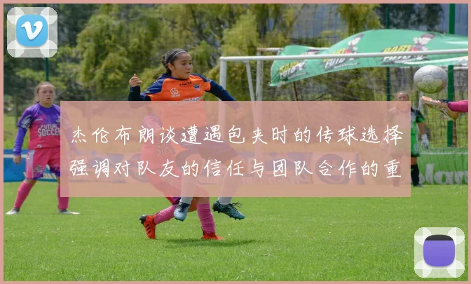 杰伦布朗谈遭遇包夹时的传球选择强调对队友的信任与团队合作的重要性