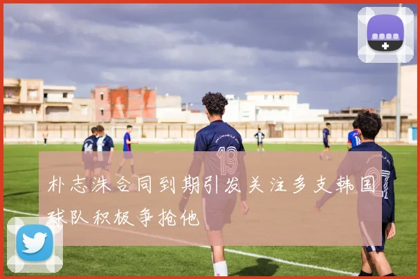 朴志洙合同到期引发关注多支韩国球队积极争抢他