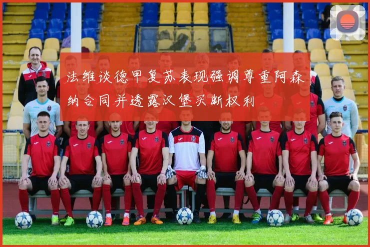 法维谈德甲复苏表现强调尊重阿森纳合同并透露汉堡买断权利
