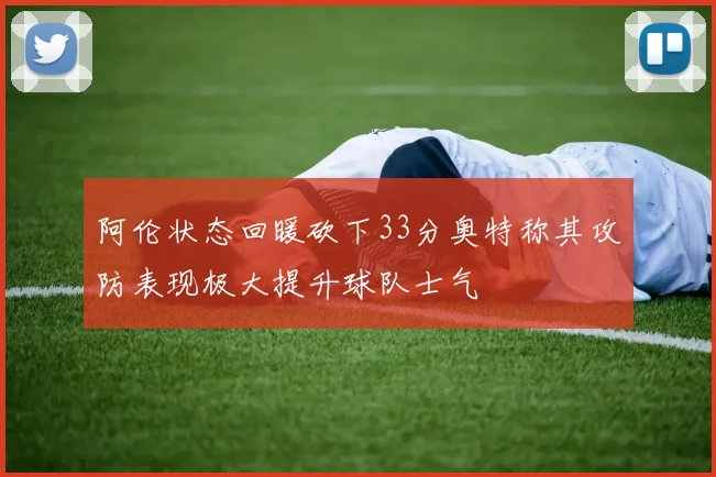 阿伦状态回暖砍下33分奥特称其攻防表现极大提升球队士气