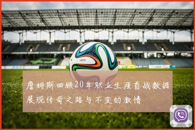 詹姆斯回顾20年职业生涯首战数据展现传奇之路与不变的激情