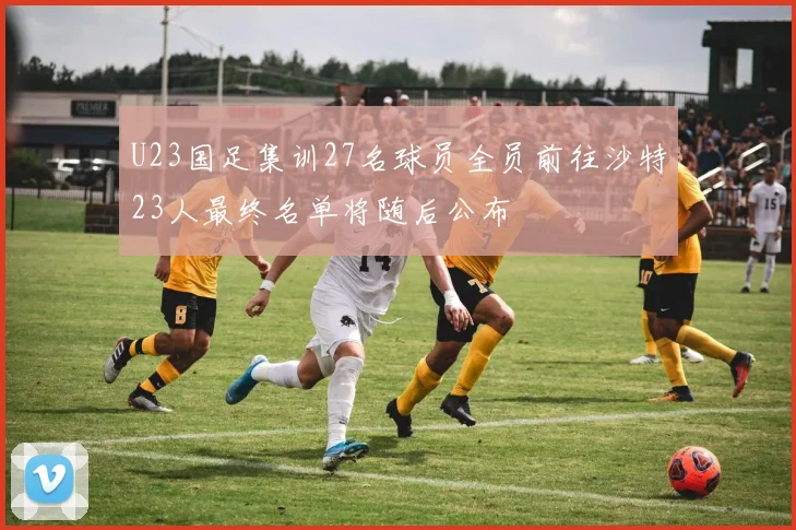 U23国足集训27名球员全员前往沙特23人最终名单将随后公布