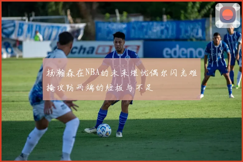 杨瀚森在NBA的未来堪忧偶尔闪光难掩攻防两端的短板与不足