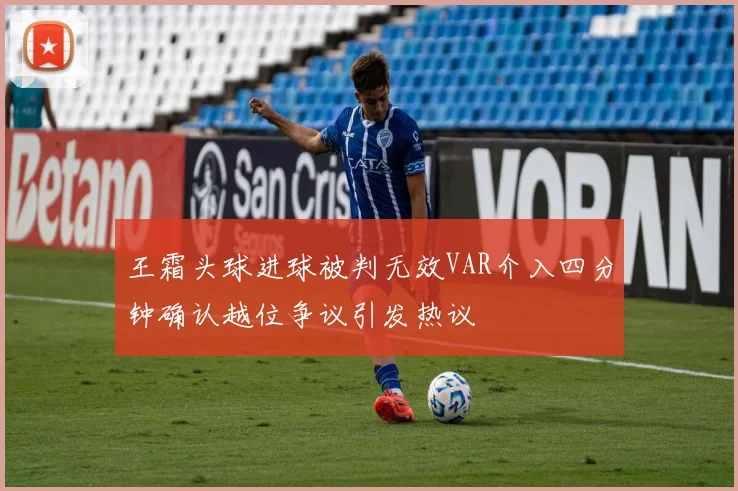 王霜头球进球被判无效VAR介入四分钟确认越位争议引发热议