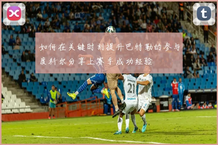 如何在关键时刻提升巴特勒的参与度科尔分享上赛季成功经验