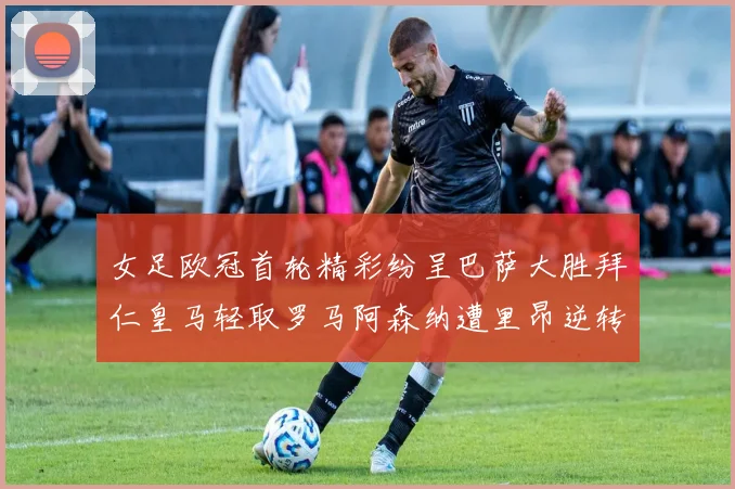 女足欧冠首轮精彩纷呈巴萨大胜拜仁皇马轻取罗马阿森纳遭里昂逆转