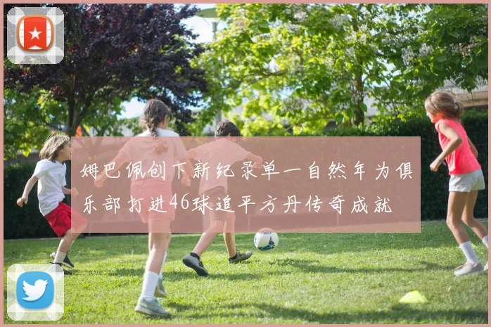 姆巴佩创下新纪录单一自然年为俱乐部打进46球追平方丹传奇成就