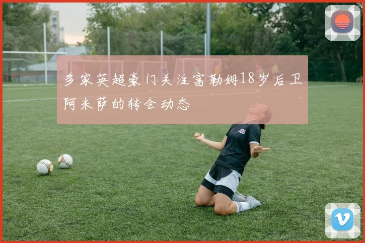 多家英超豪门关注富勒姆18岁后卫阿米萨的转会动态
