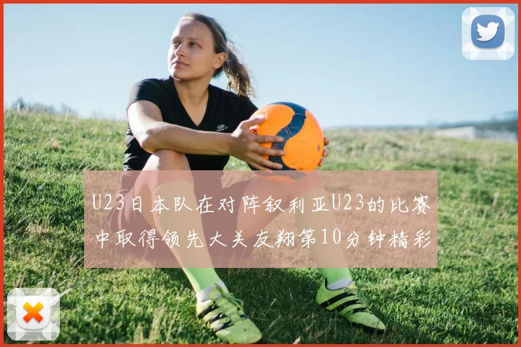U23日本队在对阵叙利亚U23的比赛中取得领先大关友翔第10分钟精彩进球