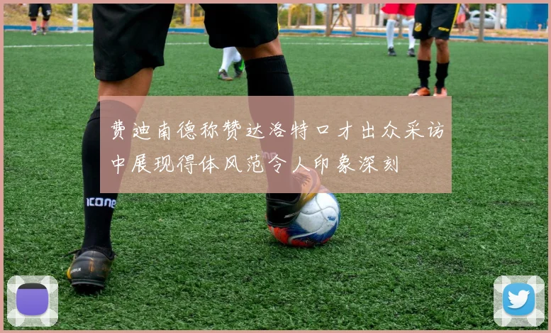 费迪南德称赞达洛特口才出众采访中展现得体风范令人印象深刻